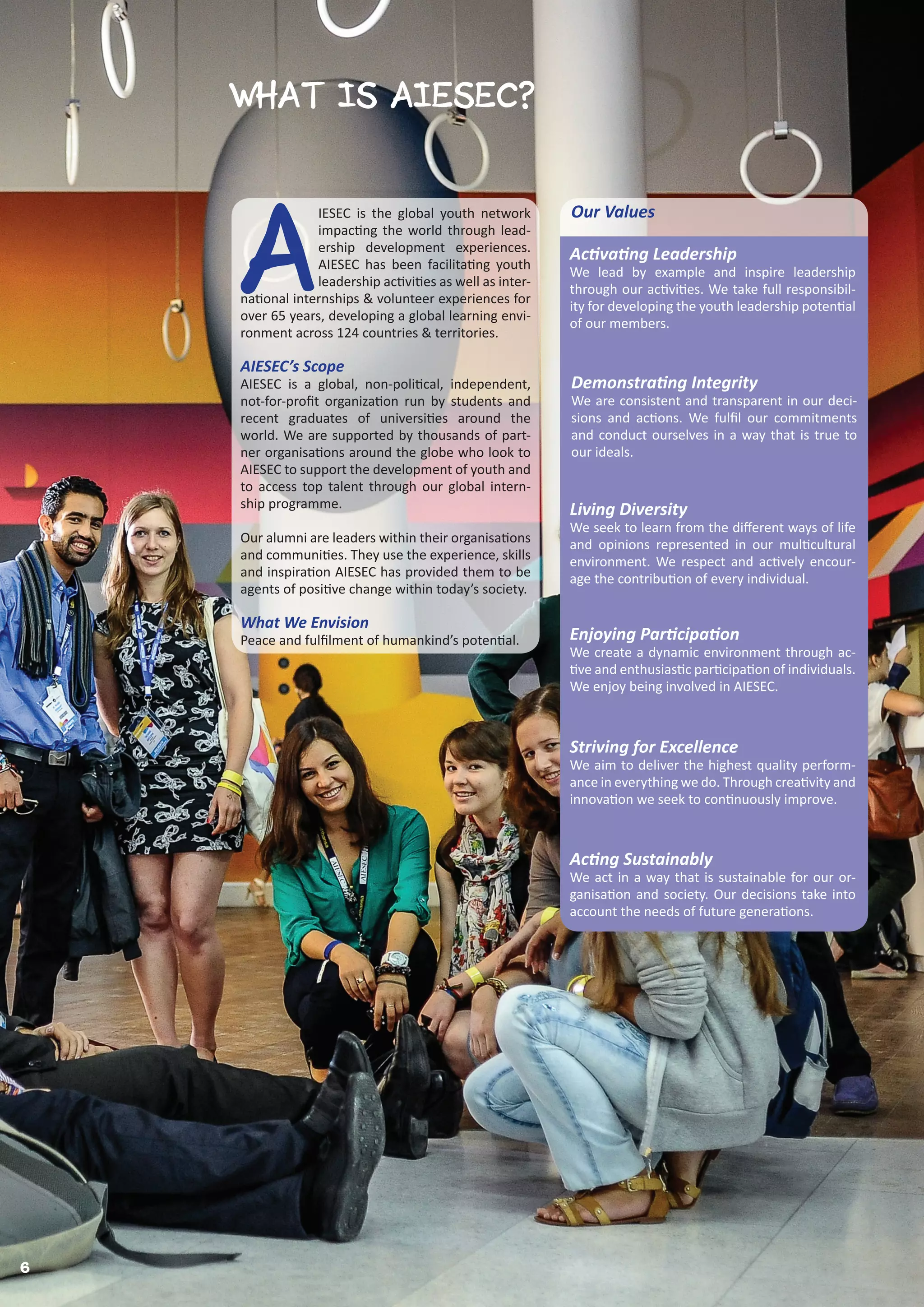 6
What IS AIESEC?
Activating Leadership
We lead by example and inspire leadership
through our activities. We take full responsibil-
ity for developing the youth leadership potential
of our members.
Demonstrating Integrity
We are consistent and transparent in our deci-
sions and actions. We fulfil our commitments
and conduct ourselves in a way that is true to
our ideals.
Enjoying Participation
We create a dynamic environment through ac-
tive and enthusiastic participation of individuals.
We enjoy being involved in AIESEC.
Living Diversity
We seek to learn from the different ways of life
and opinions represented in our multicultural
environment. We respect and actively encour-
age the contribution of every individual.
Striving for Excellence
We aim to deliver the highest quality perform-
ance in everything we do. Through creativity and
innovation we seek to continuously improve.
Acting Sustainably
We act in a way that is sustainable for our or-
ganisation and society. Our decisions take into
account the needs of future generations.
A
IESEC is the global youth network
impacting the world through lead-
ership development experiences.
AIESEC has been facilitating youth
leadership activities as well as inter-
national internships & volunteer experiences for
over 65 years, developing a global learning envi-
ronment across 124 countries & territories.
AIESEC’s Scope
AIESEC is a global, non-political, independent,
not-for-profit organization run by students and
recent graduates of universities around the
world. We are supported by thousands of part-
ner organisations around the globe who look to
AIESEC to support the development of youth and
to access top talent through our global intern-
ship programme.
Our alumni are leaders within their organisations
and communities. They use the experience, skills
and inspiration AIESEC has provided them to be
agents of positive change within today’s society.
What We Envision
Peace and fulfilment of humankind’s potential.
Our Values
 