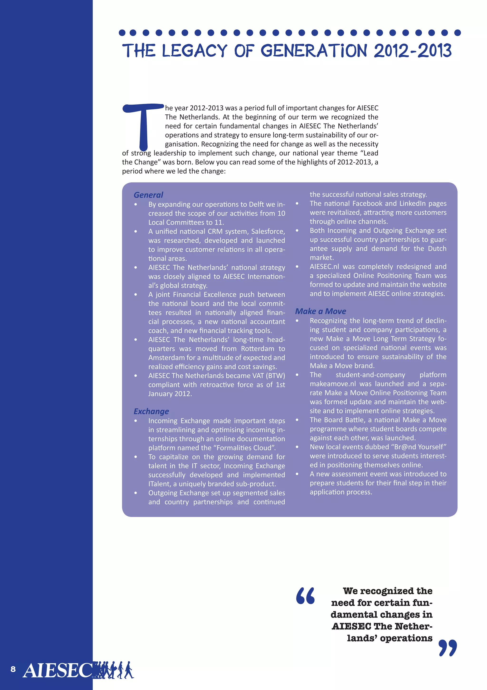 8
“
”
We recognized the
need for certain fun-
damental changes in
AIESEC The Nether-
lands’ operations
T
he year 2012-2013 was a period full of important changes for AIESEC
The Netherlands. At the beginning of our term we recognized the
need for certain fundamental changes in AIESEC The Netherlands’
operations and strategy to ensure long-term sustainability of our or-
ganisation. Recognizing the need for change as well as the necessity
of strong leadership to implement such change, our national year theme “Lead
the Change” was born. Below you can read some of the highlights of 2012-2013, a
period where we led the change:
The Legacy of Generation 2012-2013
General
•	 By expanding our operations to Delft we in-
creased the scope of our activities from 10
Local Committees to 11.
•	 A unified national CRM system, Salesforce,
was researched, developed and launched
to improve customer relations in all opera-
tional areas.
•	 AIESEC The Netherlands’ national strategy
was closely aligned to AIESEC Internation-
al’s global strategy.
•	 A joint Financial Excellence push between
the national board and the local commit-
tees resulted in nationally aligned finan-
cial processes, a new national accountant
coach, and new financial tracking tools.
•	 AIESEC The Netherlands’ long-time head-
quarters was moved from Rotterdam to
Amsterdam for a multitude of expected and
realized efficiency gains and cost savings.
•	 AIESEC The Netherlands became VAT (BTW)
compliant with retroactive force as of 1st
January 2012.
Exchange
•	 Incoming Exchange made important steps
in streamlining and optimising incoming in-
ternships through an online documentation
platform named the “Formalities Cloud”.
•	 To capitalize on the growing demand for
talent in the IT sector, Incoming Exchange
successfully developed and implemented
ITalent, a uniquely branded sub-product.
•	 Outgoing Exchange set up segmented sales
and country partnerships and continued
the successful national sales strategy.
•	 The national Facebook and LinkedIn pages
were revitalized, attracting more customers
through online channels.
•	 Both Incoming and Outgoing Exchange set
up successful country partnerships to guar-
antee supply and demand for the Dutch
market.
•	 AIESEC.nl was completely redesigned and
a specialized Online Positioning Team was
formed to update and maintain the website
and to implement AIESEC online strategies.
Make a Move
•	 Recognizing the long-term trend of declin-
ing student and company participations, a
new Make a Move Long Term Strategy fo-
cused on specialized national events was
introduced to ensure sustainability of the
Make a Move brand.
•	 The student-and-company platform
makeamove.nl was launched and a sepa-
rate Make a Move Online Positioning Team
was formed update and maintain the web-
site and to implement online strategies.
•	 The Board Battle, a national Make a Move
programme where student boards compete
against each other, was launched.
•	 New local events dubbed “Br@nd Yourself”
were introduced to serve students interest-
ed in positioning themselves online.
•	 A new assessment event was introduced to
prepare students for their final step in their
application process.
 
