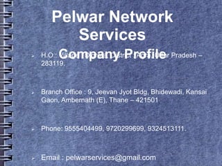 Pelwar Network
Services
Company Profile H.O.: Village : Digrota, District : Agra, Uttar Pradesh –
283119.
 Branch Office : 9, Jeevan Jyot Bldg, Bhidewadi, Kansai
Gaon, Ambernath (E), Thane – 421501
 Phone: 9555404499, 9720299699, 9324513111.
 Email : pelwarservices@gmail.com
 