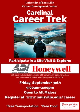 University of Louisville
Career Development Center
Participate in a Site Visit & Explore:
*Free Transportation *Free Food
ADI has a vast distribution network, 100+ conveniently located branches,
and 24 hour online access. Plus, great products and people.
Friday, September 30th
9:00am-2:00pm
Open to All Majors
Register at: www.louisville.edu/career
Cardinal
Career Trek
Honeywell
 