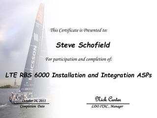 This Certificate is Presented to:
Steve Schofield
For participation and completion of:
LTE RBS 6000 Installation and Integration ASPs
October 26, 2011
Completion Date LDO ITAC , Manager
Nick Carter
 