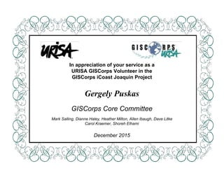  
 
 
 
 
 
 
 
 
 
 
 
 
 
In appreciation of your service as a 
URISA GISCorps Volunteer in the 
GISCorps iCoast Joaquin Project 
 
 
Gergely Puskas 
 
GISCorps Core Committee 
 
Mark Salling, Dianne Haley, Heather Milton, Allen Ibaugh, Dave Litke 
Carol Kraemer, Shoreh Elhami 
 
December 2015 
 
 