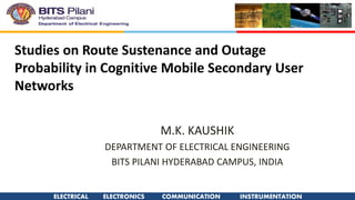 ELECTRICAL ELECTRONICS COMMUNICATION INSTRUMENTATION
Studies on Route Sustenance and Outage
Probability in Cognitive Mobile Secondary User
Networks
M.K. KAUSHIK
DEPARTMENT OF ELECTRICAL ENGINEERING
BITS PILANI HYDERABAD CAMPUS, INDIA
 