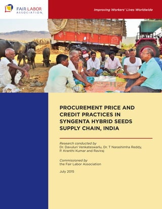 Improving Workers’ Lives Worldwide
Procurement Price and
Credit practices in
Syngenta Hybrid Seeds
Supply Chain, India
Research conducted by
Dr. Davuluri Venkateswarlu, Dr. T Narashimha Reddy,
P. Kranthi Kumar and Raviraj
Commissioned by
the Fair Labor Association
July 2015
 