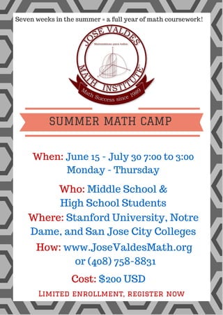 H I V E R Y
11pm till 11am
Party till you drop!
August 25, 2015
D A W N
PARTY
Seven weeks in the summer = a full year of math coursework!
When: June 15 - July 30 7:00 to 3:00
Monday - Thursday
How: www.JoseValdesMath.org
or (408) 758-8831
Who: Middle School &
High School Students
Where: Stanford University, Notre
Dame, and San Jose City Colleges
Cost: $200 USD
Limited enrollment, register now
SUMMER MATH CAMP
 