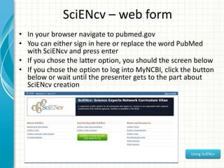 SciENcv – web form
• In your browser navigate to pubmed.gov
• You can either sign in here or replace the word PubMed
with SciENcv and press enter
• If you chose the latter option, you should the screen below
• If you chose the option to log into MyNCBI, click the button
below or wait until the presenter gets to the part about
SciENcv creation
 