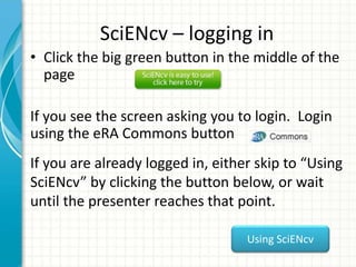 SciENcv – logging in
• Click the big green button in the middle of the
page
If you see the screen asking you to login. Login
using the eRA Commons button
If you are already logged in, either skip to “Using
SciENcv” by clicking the button below, or wait
until the presenter reaches that point.
Using SciENcv
 