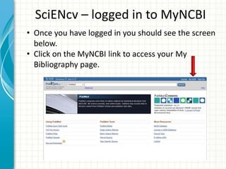 SciENcv – logged in to MyNCBI
• Once you have logged in you should see the screen
below.
• Click on the MyNCBI link to access your My
Bibliography page.
 