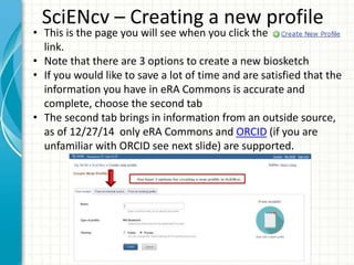 SciENcv – Creating a new profile
• This is the page you will see when you click the
link.
• Note that there are 3 options to create a new biosketch
• If you would like to save a lot of time and are satisfied that the
information you have in eRA Commons is accurate and
complete, choose the second tab
• The second tab brings in information from an outside source,
as of 12/27/14 only eRA Commons and ORCID (if you are
unfamiliar with ORCID see next slide) are supported.
 