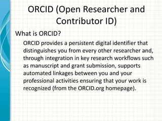 ORCID (Open Researcher and
Contributor ID)
What is ORCID?
ORCID provides a persistent digital identifier that
distinguishes you from every other researcher and,
through integration in key research workflows such
as manuscript and grant submission, supports
automated linkages between you and your
professional activities ensuring that your work is
recognized (from the ORCID.org homepage).
 