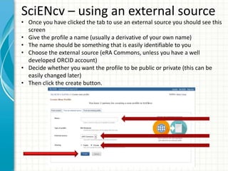 SciENcv – using an external source
• Once you have clicked the tab to use an external source you should see this
screen
• Give the profile a name (usually a derivative of your own name)
• The name should be something that is easily identifiable to you
• Choose the external source (eRA Commons, unless you have a well
developed ORCID account)
• Decide whether you want the profile to be public or private (this can be
easily changed later)
• Then click the create button.
 