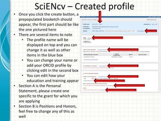 SciENcv – Created profile
• Once you click the create button, a
prepopulated biosketch should
appear, the first part should be like
the one pictured here
• There are several items to note
• The profile name will be
displayed on top and you can
change it as well as other
items in the blue box
• You can change your name or
add your ORCID profile by
clicking edit in the second box
• You can edit how your
education and training appear
• Section A is the Personal
Statement, please create one
specific to the grant for which you
are applying
• Section B is Positions and Honors,
feel free to change any of this as
well
 
