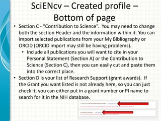 SciENcv – Created profile –
Bottom of page
• Section C - “Contribution to Science”. You may need to change
both the section Header and the information within it. You can
import selected publications from your My Bibliography or
ORCID (ORCID import may still be having problems).
• Include all publications you will want to cite in your
Personal Statement (Section A) or the Contribution to
Science (Section C), then you can easily cut and paste them
into the correct place.
• Section D is your list of Research Support (grant awards). If
the Grant you want listed is not already here, so you can just
check it, you can either put in a grant number or PI name to
search for it in the NIH database.
 