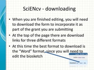 SciENcv - downloading
• When you are finished editing, you will need
to download the form to incorporate it as
part of the grant you are submitting
• At the top of the page there are download
links for three different formats
• At this time the best format to download is
the “Word” format, since you will need to
edit the biosketch
 
