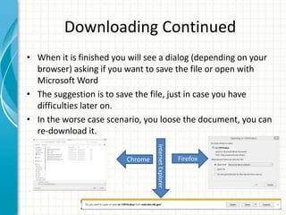 Downloading Continued
• When it is finished you will see a dialog (depending on your
browser) asking if you want to save the file or open with
Microsoft Word
• The suggestion is to save the file, just in case you have
difficulties later on.
• In the worse case scenario, you loose the document, you can
re-download it.
FirefoxInternetExplorerChrome
 