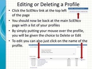 Editing or Deleting a Profile
• Click the SciENcv link at the top left
of the page
• You should now be back at the main SciENcv
page with a list of your profiles
• By simply putting your mouse over the profile,
you will be given the choice to Delete or Edit
• To edit you can also just click on the name of the
profile.
 