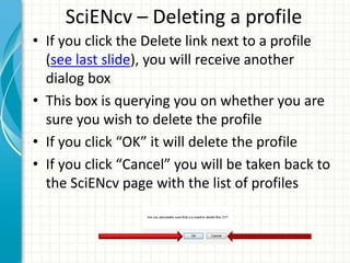 SciENcv – Deleting a profile
• If you click the Delete link next to a profile
(see last slide), you will receive another
dialog box
• This box is querying you on whether you are
sure you wish to delete the profile
• If you click “OK” it will delete the profile
• If you click “Cancel” you will be taken back to
the SciENcv page with the list of profiles
 