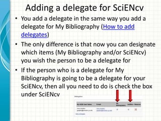 Adding a delegate for SciENcv
• You add a delegate in the same way you add a
delegate for My Bibliography (How to add
delegates)
• The only difference is that now you can designate
which items (My Bibliography and/or SciENcv)
you wish the person to be a delegate for
• If the person who is a delegate for My
Bibliography is going to be a delegate for your
SciENcv, then all you need to do is check the box
under SciENcv
 
