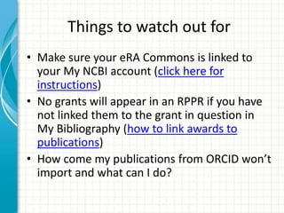 Things to watch out for
• Make sure your eRA Commons is linked to
your My NCBI account (click here for
instructions)
• No grants will appear in an RPPR if you have
not linked them to the grant in question in
My Bibliography (how to link awards to
publications)
• How come my publications from ORCID won’t
import and what can I do?
 