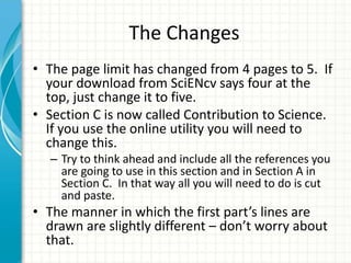 The Changes
• The page limit has changed from 4 pages to 5. If
your download from SciENcv says four at the
top, just change it to five.
• Section C is now called Contribution to Science.
If you use the online utility you will need to
change this.
– Try to think ahead and include all the references you
are going to use in this section and in Section A in
Section C. In that way all you will need to do is cut
and paste.
• The manner in which the first part’s lines are
drawn are slightly different – don’t worry about
that.
 
