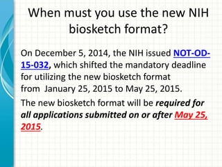 When must you use the new NIH
biosketch format?
On December 5, 2014, the NIH issued NOT-OD-
15-032, which shifted the mandatory deadline
for utilizing the new biosketch format
from January 25, 2015 to May 25, 2015.
The new biosketch format will be required for
all applications submitted on or after May 25,
2015.
 