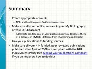 Summary
• Create appropriate accounts
– NCBI and link it to your eRA Commons account
• Make sure all your publications are in your My Bibliography
or your ORCID account
– A Delegate can take care of your publications if you designate them
as a delegate in MyNCBI (different from eRA Commons delegate)
• Link your publications to funding sources
• Make sure all your NIH funded, peer reviewed publications
published after April of 2008 are compliant with the NIH
Public Access Policy (see Making your publications compliant
if you do not know how to do this)
 