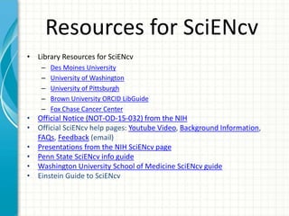 Resources for SciENcv
• Library Resources for SciENcv
– Des Moines University
– University of Washington
– University of Pittsburgh
– Brown University ORCID LibGuide
– Fox Chase Cancer Center
• Official Notice (NOT-OD-15-032) from the NIH
• Official SciENcv help pages: Youtube Video, Background Information,
FAQs, Feedback (email)
• Presentations from the NIH SciENcv page
• Penn State SciENcv info guide
• Washington University School of Medicine SciENcv guide
• Einstein Guide to SciENcv
 