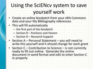 Using the SciENcv system to save
yourself work
• Create an online biosketch from your eRA Commons
data and your My Bibliography references
• This will fill automatically
– the first part of the biosketch
– Section B – Positions and Honors
– Section D – Research Support
• Section A – Personal Statement – you will need to
write this yourself and it should change for each grant
• Section C – Contribution to Science – is not currently
ready to fill out online. Generate the online
document in word format and edit to enter Section C
in properly
 
