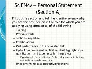 SciENcv – Personal Statement
(Section A)
• Fill out this section and tell the granting agency why
you are the best person in the role for which you are
applying using some or all of the following
– Training
– Previous work
– Technical expertise
– Collaborations
– Past performance in this or related field
– Up to 4 peer reviewed publications that highlight your
qualifications and experience for the project
• If you include these in Section D, then all you need to do is cut
and paste to include them here
– Impediments to past productivity (optional)
 