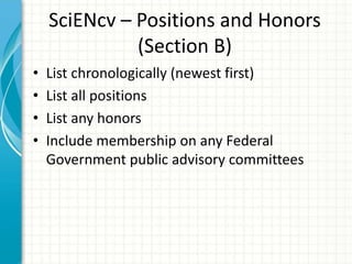 SciENcv – Positions and Honors
(Section B)
• List chronologically (newest first)
• List all positions
• List any honors
• Include membership on any Federal
Government public advisory committees
 