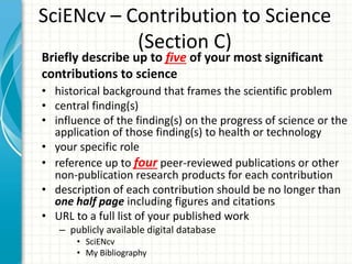 SciENcv – Contribution to Science
(Section C)
• historical background that frames the scientific problem
• central finding(s)
• influence of the finding(s) on the progress of science or the
application of those finding(s) to health or technology
• your specific role
• reference up to four peer-reviewed publications or other
non-publication research products for each contribution
• description of each contribution should be no longer than
one half page including figures and citations
• URL to a full list of your published work
– publicly available digital database
• SciENcv
• My Bibliography
Briefly describe up to five of your most significant
contributions to science
 
