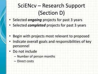 SciENcv – Research Support
(Section D)
• Selected ongoing projects for past 3 years
• Selected completed projects for past 3 years
• Begin with projects most relevant to proposed
• Indicate overall goals and responsibilities of key
personnel
• Do not include
– Number of person months
– Direct costs
 