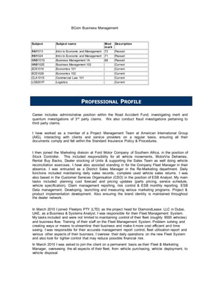 BCom Business Management
Subject Subject name Mod
mark
Description
INM1013 Intro to Economic and Management 72 Passed
INM1024 Intro to Economic and Management 71 Passed
MNB101D Business Management 1A 68 Passed
MNB102E Business Management 102 Current
ECS1016 Economics 101 Current
ECS1028 Economics 102 Current
CLA101S Commercial Law 101 Current
LGS201P Logistics Current
Career includes administrative position within the Road Accident Fund, investigating merit and
quantum investigations of 3rd party claims. We also conduct fraud investigations pertaining to
third party claims.
I have worked as a member of a Project Management Team at American International Group
(AIG), interacting with clients and service providers on a regular basis, ensuring all their
documents comply and fall within the Standard Insurance Policy & Procedures.
I then joined the Marketing division at Ford Motor Company of Southern Africa, in the position of
Stock Controller. This included responsibility for all vehicle movements, MotorVia Deliveries,
Rental Buy Backs, Dealer stocking of Units & supporting the Sales Team as well doing vehicle
reconciliation exercises. I have also assisted standing in for the Company Fleet Manager in their
absence. I was entrusted as a District Sales Manager in the Re-Marketing department. Daily
functions included maintaining daily sales records, complete used vehicle sales returns. I was
also based in the Customer Services Organisation (CSO) in the position of ESB Analyst. My main
tasks included: planning cost forecast and pricing updates (parts pricing, service schedule,
vehicle specification). Claim management reporting, risk control & ESB monthly reporting. ESB
Data management. Developing, launching and measuring various marketing programs. Project &
product implementation development. Also ensuring the brand identity is maintained throughout
the dealer network.
In March 2010 I joined Fleetpro PTY (LTD) as the project head for DiamondLease LLC in Dubai,
UAE, as a Business & Systems Analyst. I was responsible for their Fleet Management System.
My tasks included and were not limited to maintaining control of their fleet (roughly 9000 vehicles)
and business flow. Training of their staff on the Fleet Management System. Problem solving and
creating ways or means to streamline their business and make it more cost efficient and time
saving. I was responsible for their accurate management report control, fleet utilisation report and
various other aspects of their business. I oversee their daily operations on the new Fleet System
and also look for tighter control that may reduce possible financial risk.
In March 2010 I was asked to join the client on a permanent basis as their Fleet & Marketing
Manager, overseeing the all aspects of their fleet, from vehicle purchasing, vehicle deployment, to
vehicle disposal.
PROFESSIONAL PROFILE
 