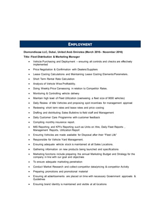 Diamondlease LLC, Dubai, United Arab Emirates (March 2010– November 2016)
Title: Fleet Distribution & Marketing Manager
 Vehicle Purchasing and Deployment – ensuring all controls and checks are effectively
implemented
 Price Negotiation & Confirmation with Dealers/Suppliers
 Lease Costing Calculations and Maintaining Lease Costing Elements/Parameters.
 Short Term Rental Rate Calculation
 Analysis of Vehicle Wise Profitability.
 Doing Weekly Price Canvassing in relation to Competitor Rates.
 Monitoring & Controlling vehicle delivery
 Maintain high level of Fleet Utilization (overseeing a fleet size of 9000 vehicles)
 Daily Review of Idle Vehicles and proposing spot incentives for management approval
 Reviewing short term rates and lease rates and price costing
 Drafting and distributing Sales Bulletins to field staff and Management
 Daily Customer Care Programme with customer feedback
 Compiling monthly insurance report.
 MIS Reporting and KPI’s Reporting such as Units on Hire, Daily Fleet Reports ,
Management Reports, Utilization Report
 Ensuring Vehicles are made available for Disposal after their “Fleet Life”
 Responsible for Vehicle Yard Management.
 Ensuring adequate vehicle stock is maintained at all Sales Locations.
 Gathering information on new products being launched and specifications
 Marketing functions include preparing the annual Marketing Budget and Strategy for the
company in line with our goal and objectives
 To ensure adequate marketing penetration
 Conduct Market Research and collect competitor data/pricing & competitor Activity
 Preparing promotions and promotional material
 Ensuring all advertisements are placed on time with necessary Government approvals &
Guidelines
 Ensuring brand identity is maintained and visible at all locations
EMPLOYMENT
 