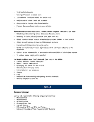  Tend to all client queries
 Liaising with dealers on a daily basis
 Assist Internal Audits with reports and Recon Lists
 Responsible for Dealer Claims and Incentives
 Responsible for the total sales of used vehicles
 Evaluate & process Dealer claims on used vehicles

American International Group (AIG) , London, United Kingdom (Jan 2004 – Jan 2006)
 Data Entry and maintaining various databases of existing clients
 Renewing of Clients policies (Microsoft, Shell, ABN Amro etc)
 Deliver inputs on various projects, as well as being actively involved in these projects
 Collect renewal business for input on AIG corporate systems
 Interacting with Underwriters to resolve queries
 Identify and implement processes & procedures which will improve efficiency of the
department
 Conduct ad-hoc reviews/audits of accounts to continue suitability of submissions process
 To produce regular reports within specified
The Road Accident Fund (RAF), Pretoria (Jan 1999 – Dec 2003)
 Position: Assistant Forensic Investigator
 Merit & Quantum Investigations
 Quantifying and overall loss due to fraud
 Detect fraud on third party claims
 Instruct attorneys and assessors
 Copying
 Filing
 Data entry & the maintaining and updating of these databases
 Handling telephone queries etc.
Computer Literacy:
Literacy with regards to the following computer programmes:
 Microsoft Word
 Microsoft Excel
 Microsoft Outlook
 Microsoft Power Point
 Internet Explorer
 FCF, including IDMP and IDMV and Fleetpro
 Extensive knowledge of Fleet Management/ERP Systems
SKILLS
 