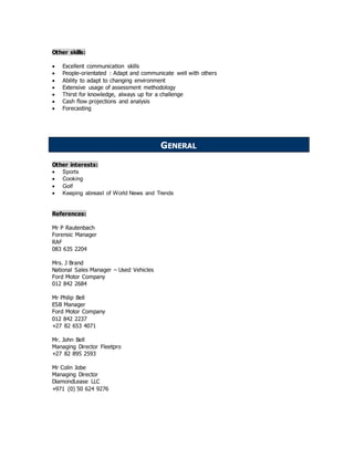 Other skills:
 Excellent communication skills
 People-orientated : Adapt and communicate well with others
 Ability to adapt to changing environment
 Extensive usage of assessment methodology
 Thirst for knowledge, always up for a challenge
 Cash flow projections and analysis
 Forecasting
Other interests:
 Sports
 Cooking
 Golf
 Keeping abreast of World News and Trends
References:
Mr P Rautenbach
Forensic Manager
RAF
083 635 2204
Mrs. J Brand
National Sales Manager – Used Vehicles
Ford Motor Company
012 842 2684
Mr Philip Bell
ESB Manager
Ford Motor Company
012 842 2237
+27 82 653 4071
Mr. John Bell
Managing Director Fleetpro
+27 82 895 2593
Mr Colin Jobe
Managing Director
DiamondLease LLC
+971 (0) 50 624 9276
GENERAL
 