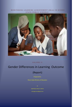 M O N I T O R I N G L E A R N I N G A C H I E V E M E N T ( M L A ) I N R I V E R S
S T A T E P U B L I C S C H O O L S :
V O L U M E I I
Gender Differences in Learning Outcome
(Report)
Prepared for:
Rivers State Ministry of Education
BY
ARBITRAGE CONSULT LIMITED
arbitrageconsult@gmail.com
 