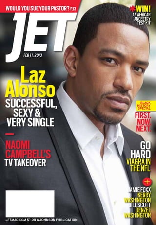 WIN!AHoover
Windtunnel
AirVacuum
JETMAG.COM $1.99 A JOHNSON PUBLICATIONJETMAG.COM $1.99 A JOHNSON PUBLICATION
Wouldyousueyourpastor?p.13
FEB 11, 2013
Laz
Alonso
Naomi
Campbell’s
TVTakeover
Successful,
Sexy&
VerySingle
JamieFoxx
Kerry
Washington
JillScott
Denzel
Washington
WIN!AnAfrican
Ancestry
TestKit
Go
Hard
Viagrain
theNFL
First.
Now.
Next.
Black
History
Special
 