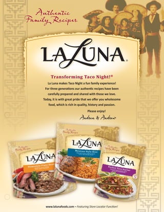 Authentic
Family Recipes
Authentic
Family Recipes
®
Transforming Taco Night!®
Transforming Taco Night!®
La Luna makes Taco Night a fun family experience!
For three generations our authentic recipes have been
carefully prepared and shared with those we love.
Today, it is with great pride that we oﬀer you wholesome
food, which is rich in quality, history and passion.
Please enjoy!
Andrea & Andrew
www.lalunafoods.com – Featuring Store Locator Function!
 