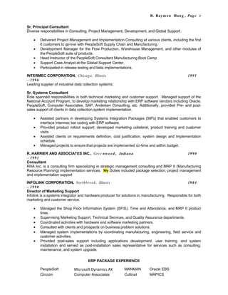 B. Raymon Hung , Page 2
Sr. Principal Consultant
Diverse responsibilities in Consulting, Project Management, Development, and Global Support.
• Delivered Project Management and Implementation Consulting at various clients, including the first
6 customers to go-live with PeopleSoft Supply Chain and Manufacturing.
• Development Manager for the Flow Production, Warehouse Management, and other modules of
the PeopleSoft suite of products.
• Head Instructor of the PeopleSoft Consultant Manufacturing Boot Camp
• Support Case Analyst at the Global Support Center.
• Participated in release testing and beta implementations.
INTERMEC CORPORATION, Chicago, Illinois 1991
– 1996
Leading supplier of industrial data collection systems.
Sr. Systems Consultant
Role spanned responsibilities in both technical marketing and customer support. Managed support of the
National Account Program, to develop marketing relationship with ERP software vendors including Oracle,
PeopleSoft, Computer Associates, SAP, Andersen Consulting, etc. Additionally, provided Pre- and post-
sales support of clients in data collection system implementation.
• Assisted partners in developing Systems Integration Packages (SIPs) that enabled customers to
interface Intermec bar coding with ERP software.
• Provided product rollout support; developed marketing collateral, product training and customer
visits.
• Assisted clients on requirements definition, cost justification, system design and implementation
schedule.
• Managed projects to ensure that projects are implemented on-time and within budget.
R. HARRIER AND ASSOCIATES INC., Gree nwood, Indiana 1990
– 1991
Consultant
RHA Inc. is a consulting firm specializing in strategic management consulting and MRP II (Manufacturing
Resource Planning) implementation services. My Duties included package selection, project management
and implementation support
INFOLINK CORPORATION, Northbrook, Illinois 1984
– 1990
Director of Marketing Support
Infolink is a systems integrator and hardware producer for solutions in manufacturing. Responsible for both
marketing and customer service.
• Managed the Shop Floor Information System (SFIS), Time and Attendance, and MRP II product
lines.
• Supervising Marketing Support, Technical Services, and Quality Assurance departments.
• Coordinated activities with hardware and software marketing partners.
• Consulted with clients and prospects on business problem solutions.
• Managed system implementations by coordinating manufacturing, engineering, field service and
customer activities.
• Provided post-sales support including applications development, user training, and system
installation and served as post-installation sales representative for services such as consulting,
maintenance, and system upgrade.
ERP PACKAGE EXPERIENCE
PeopleSoft Microsoft Dynamics AX MANMAN Oracle EBS
Cincom Computer Associates Cullinet MAPICS
 
