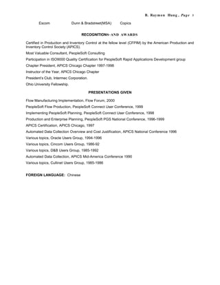 B. Raymon Hung , Page 3
Escom Dunn & Bradstreet(MSA) Copics
RECOGNITIONS AND AWARDS
Certified in Production and Inventory Control at the fellow level (CFPIM) by the American Production and
Inventory Control Society (APICS).
Most Valuable Consultant, PeopleSoft Consulting
Participation in ISO9000 Quality Certification for PeopleSoft Rapid Applications Development group
Chapter President, APICS Chicago Chapter 1997-1998
Instructor of the Year, APICS Chicago Chapter
President’s Club, Intermec Corporation.
Ohio University Fellowship.
PRESENTATIONS GIVEN
Flow Manufacturing Implementation, Flow Forum, 2000
PeopleSoft Flow Production, PeopleSoft Connect User Conference, 1999
Implementing PeopleSoft Planning, PeopleSoft Connect User Conference, 1998
Production and Enterprise Planning, PeopleSoft PGS National Conference, 1996-1999
APICS Certification, APICS Chicago, 1997
Automated Data Collection Overview and Cost Justification, APICS National Conference 1996
Various topics, Oracle Users Group, 1994-1996
Various topics, Cincom Users Group, 1986-92
Various topics, D&B Users Group, 1985-1992
Automated Data Collection, APICS Mid-America Conference 1990
Various topics, Cullinet Users Group, 1985-1986
FOREIGN LANGUAGE: Chinese
 