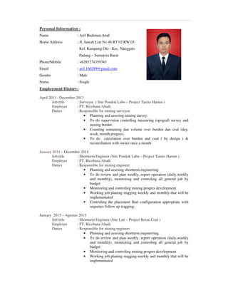 Personal Information :
Name : Arif Budiman,Amd
Home Address : Jl. Sawah Liat No 46 RT 02 RW 03
Kel. Kampung Olo - Kec. Nanggalo
Padang – Sumatera Barat
Phone/Mobile : +6285274359343
Email : arif.160289@gmail.com
Gendre : Male
Status : Single
Employment History:
April 2011– December 2013
Job title : Surveyor ( Site Pondok Labu – Project Tanito Harum )
Employer : PT. Ricobana Abadi
Duties : Responsible for mining surveyor
• Planning and assesing mining survey.
• To do supervision controling measuring topografi survey and
mining border.
• Counting remaining dan volume over burden dan coal (day,
week, month progres).
• To do calculation over burden and coal ( by design ) &
reconciliation with owner once a month
January 2014 – December 2014
Job title : Shortterm Engineer (Site Pondok Labu – Project Tanito Harum )
Employer : PT. Ricobana Abadi
Duties : Responsible for mining engineer
• Planning and assesing shortterm enginerring.
• To do review and plan weekly, report operation (daily,weekly
and monthly), monitoring and controling all general job by
budget
• Monitoring and controling mining progres development
• Working job planing stagging weekly and monthly that will be
implementated
• Controling the placement fleet configuration appropriate with
sequence follow up stagging.
January 2015 – Agustus 2015
Job title : Shortterm Engineer (Site Lati – Project Berau Coal )
Employer : PT. Ricobana Abadi
Duties : Responsible for mining engineer
• Planning and assesing shortterm enginerring.
• To do review and plan weekly, report operation (daily,weekly
and monthly), monitoring and controling all general job by
budget
• Monitoring and controling mining progres development
• Working job planing stagging weekly and monthly that will be
implementated
 