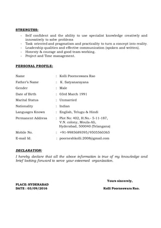 STRENGTHS:
- Self confident and the ability to use specialist knowledge creatively and
innovatively to solve problems
- Task oriented and pragmatism and practicality to turn a concept into reality.
- Leadership qualities and effective communication (spoken and written).
- Honesty & courage and good team-working.
- Project and Time management.
PERSONAL PROFILE:
Name : Kolli Poorneswara Rao
Father’s Name : K. Satyanarayana
Gender : Male
Date of Birth : 03rd March 1991
Marital Status : Unmarried
Nationality : Indian
Languages Known : English, Telugu & Hindi
Permanent Address : Plot No: 402, H.No.- 5-11-187,
V.N. colony, Moula-Ali,
Hyderabad, 500040 (Telangana)
Mobile No. : +91-9985689395/9505560365
E-mail Id. : poorneshkolli.2008@gmail.com
DECLARATION:
I hereby declare that all the above information is true of my knowledge and
brief looking forward to serve your esteemed organization.
Yours sincerely,
PLACE: HYDERABAD
DATE : 03/09/2016 Kolli Poorneswara Rao.
 