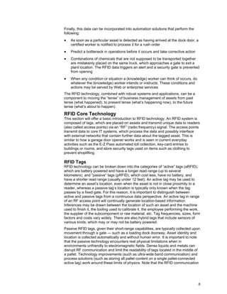 8
Finally, this data can be incorporated into automation solutions that perform the
following:
• As soon as a particular asset is detected as having arrived at the dock door, a
certified worker is notified to process it for a rush order
• Predict a bottleneck in operations before it occurs and take corrective action
• Combinations of chemicals that are not supposed to be transported together
are mistakenly placed on the same truck, which approaches a gate to exit a
plant location. The RFID data triggers an alert and a security gate is prevented
from opening
• When any condition or situation a (knowledge) worker can think of occurs, do
whatever the (knowledge) worker intends or instructs. These conditions and
actions may be served by Web or enterprise services
The RFID technology, combined with robust systems and applications, can be a
component to moving the “tense” of business management of assets from past
tense (what happened), to present tense (what’s happening now), to the future
tense (what’s about to happen).
RFID Core Technology
This section will offer a basic introduction to RFID technology. An RFID system is
composed of tags, which are placed on assets and transmit unique data to readers
(also called access points) via an “RF” (radio frequency) signal. The access points
transmit data to core IT systems, which process the data and possibly interface
with external networks that contain further data about the tagged asset. This is
similar to how a garage door opener works and is seen in current everyday
activities such as the E-Z Pass automated toll collection, key-card entries to
buildings or rooms, and store security tags used on items such as clothing to
prevent shoplifting.
RFID Tags
RFID technology can be broken down into the categories of “active” tags (aRFID),
which are battery powered and have a longer read range (up to several
kilometers), and “passive” tags (pRFID), which cost less, have no battery, and
have a shorter read range (usually under 12 feet). An active tag may be used to
determine an asset’s location, even when the asset is not in close proximity to a
reader, whereas a passive tag’s location is typically only known when the tag
passes by a fixed gate. For this reason, it is important to distinguish between
active and passive tags from a continuous data perspective. An active tag in range
of an RF access point will continually generate location-based information.
Inferences may be drawn between the location of such an asset and the machine
used to finish it, the tooling used to calibrate it, the employee performing the work,
the supplier of the subcomponent or raw material, etc. Tag frequencies, sizes, form
factors and costs vary widely. There are also hybrid tags that include sensors of
various kinds, which may or may not be battery powered.
Passive RFID tags, given their short-range capabilities, are typically collected upon
movement through a gate — such as a loading dock doorway. Asset identity and
location is collected automatically and without human error. It is important to note
that the passive technology encounters real physical limitations when in
environments unfriendly to electromagnetic fields. Dense liquids and metals can
disrupt RF communication and limit the readability of tags located in the middle of
a pallet. Technology improvements (such as ultra-wide band communication) and
process solutions (such as storing all pallet content on a single pallet-connected
active tag) work around these limits of physics. Note that the RFID communication
 