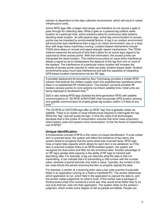 9
solution is dependent on the data collection environment, which will result in varied
infrastructure costs.
Active RFID tags offer a larger read range, and therefore do not require a gate to
pass through for collecting data. While a gate on a passive tag collects asset
location at a particular time, active solutions allow for continuous data streams
denoting asset location. As with passive tags, active tag communication to access
points may be impacted by environmental factors. A tag in an outdoor environment
will encounter less interference than a tag in an indoor environment; say on a shop
floor with large heavy machinery running. Location-based mechanisms include
TDOA (time delay on arrival) and signal strength–based mechanisms. The TDOA
method measures the amount of time that it takes for an active tag’s signal to be
captured by three access points. With that information, the access points can
triangulate the asset location. This method encounters an issue when interference
delays a signal so as to misrepresent the distance of the tag from one or more of
the readers. The interference of a particular indoor location will increase the
density of access points required to make accurate, location-based reads. Outdoor
environments enjoy much less interference and add the capability of integrating
GPS-based location mechanisms into the RF tags.
A portable deployment kit provided by Savi Technology provides a mobile RFID
solution that extends the military supply chain into expeditionary operations where
there is no established RF infrastructure. This solution connects portable RF
readers (access points) to core systems via iridium satellite links. Initial units are
being deployed to Southwest Asia.viii
DoD is also testing RFID tags (dubbed the third-generation RFID with satellite
communications or “3G RFID w/SATCOM”) that incorporate GPS location sensing
and satellite communication to enable global tag location (within 3.5 feet) at any
time.ix x
The 3G RFID w/ SATCOM tags offer an RFID “tag” that is globally visible via
satellite. There is no reader or local infrastructure required to interrogate the tag.
While the “tag” cost will surely be high, in time the costs of all technologies
decrease due to the cycles of consumption volumes that drive mass production,
which lowers costs and spawns more consumption. Is this the future of closed-loop
use of RFID?
Unique Identification
A fundamental concept of RFID is the notion of unique identification. If a bar-coded
item is scanned twice, the system will reflect the existence of two items; the
system failed to recognize that the same asset was scanned twice. RFID tags
have a higher data capacity which allows for each item to be serialized; so if the
item is scanned multiple times in an RFID-enabled system, the system will
recognize the dual scans and filter out the erroneous data. Another advantage of
an RF tag’s greater data capacity is the ability of RF tags to transmit self-
describing data. For example, a tag can describe what the data is that it is
transmitting. It can indicate that it is transmitting a VIN number with the number
value, whereas a typical barcode only holds a value. Typically, the context of the
bar code directs the person scanning the item to properly classify the data.
For example, a worker at a receiving dock uses a bar code scanner to populate
fields in an application running on a fixed or handheld PC. The worker determines
which application to run, which field in the application to capture the data to, and
the worker makes judgments on what to scan. If this worker saw a package of
Doritos brand chips from someone’s lunch pail, they would know better than to try
and scan that bar code into their application. The system relies on the worker’s
judgment, which invites some degree of risk as people are fallible. People can
 