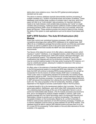 12
alerts when zone violations occur. Here the EPC global-provided pedigree
standard can be used.
The above in-memory database example demonstrates real-time processing of
multiple variables (e.g., location of dynamite boxes and location of welders). These
databases could process large numbers of complex rules in real time, which this
paper will refer to as “multi-variable” data processing. An important distinction
needs to be made between multi-variable data processing and “serial” (or single
variable) data processing. Traditional solution platforms enable scalable serial data
processing solutions (SAP’s Auto ID Infrastructure (Aii) is an example, which this
paper will discuss). These solutions process one record of data at a time, limiting
the ability of the system to scale applications such as the above Excel-based alert
utility.
SAP’s RFID Solution: The Auto ID Infrastructure (Aii)
Module
Given their control over centralized business processes, SAP has an enormous
competitive advantage when selling RFID middleware to its installed base. SAP
offers Aii as a middleware package that provides several out-of-the-box automated
functions as well as a platform (built on the same basis structure as R/3) for
solution development that includes the ABAP and Java development
environments.
Two flavors of the latest Aii version (4.0) offer either a standalone solution, which
requires 2 “custom” interfaces, or an integrated solution, which offers connections
into “XI” (eXchange Infrastructure: SAP’s EAI module), EM (Event Manager), and
R/3 (transactional system). The integrated solution includes R/3 core code
modifications that integrate with the out-of-the-box Aii solution. The Aii solution
may be a central instance located in the data center housing the R/3 instance, or it
may be a distributed solution, allowing for multiple Aii instances in the various
divisions of a corporation.
Aii offers value in the extension of standard SAP business processes (as defined
in the R/3 transactional system) to incorporate RFID data collection. It is highly
likely that SAP will continue to develop RFID process extensions in Aii, as well as
incorporate Aii into the dozens of vertical industry SCM hubs it is developing.
There is also value in incorporating standard Aii functionality into existing mobile
applications served by SAP. The out-of-the-box Aii process extensions apply only
to standard SAP business processes. For example, customized shipping solutions
in SAP will prevent the enterprise from utilizing the out-of-the-box shipping solution
built in Aii. The value proposition of the Aii functionality, therefore, is highly
dependant on the degree of process customization made in the R/3 product.
A potential benefit of Aii is the development platform that it provides. This is the
same basis platform, NetWeaver, upon which other SAP components are built.
The underlying basis technology at the core of the Application Server is one of
serial (not multivariable) data analysis. (The Aii module processes one record at a
time, and is not designed to analyze multiple variables in memory. SAP could
possibly leverage the Live Cache technology used in its Advanced Planning and
Optimization module to provide such in-memory functionality.) This poses an
acceptable limitation on the functionality offered by Aii, as that functionality is
limited to serial process extensions of core R/3 business processes. If needed, an
in-memory database could be stood up easily between Aii and RFID readers. That
database would be able to capture SAP-relevant events and pass them on to Aii,
XI, or even R/3 for processing. Further details on this and other elements of Aii are
available in the appendix.
 