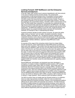 13
Looking Forward: SAP NetWeaver and the Enterprise
Services Architecture
In the late 1990s, ERP vendors found customer dissatisfaction with their products
in the area of enabling business process change. The companywide
standardization of data and processes (which consolidated numerous legacy
applications) that made ERP valuable to large corporations brought with it a
monolithic system that raised barriers to business process change. Process or
data changes intended to suit one division may impact other divisions. This was
the seedling for the present ESA initiative. The ESA is SAP’s implementation of the
SOA. The ESA breaks down enterprise IT functionality into component services
that may be inexpensively organized into applications with BPM tools. This allows
different divisions to customize applications without impacting other portions of the
organization. The BPM tools interface is much like Visio, except the blocks in the
resulting diagram are programmatically linked to services with standardized
interfaces. An example to help in understanding this follows.
A general contractor decides to build a division of houses. He opens the yellow
pages, looks up “services” such as roofers, foundation contractors, framers,
financers, realtors, landscapers, etc. The general contractor organizes these
component services in such a way as to build and sell houses. In the same way,
autonomous enterprise services are found in a kind of yellow pages directory that
have standard interface definitions, organized using BPM tools to build
applications.
An example of the usage of this computing model is found at a large military
aircraft manufacturer, which implemented an Intalio BPM solution to streamline
spare parts order validations. The problem they had was that aircraft spare parts
orders would be validated in SAP one error at a time (SAP would kick out the sales
order on the first error, so if there were 20 errors in the order, the system would
kick the sales order out 20 times for correction before being able to finally process
the order). A solution that would have required 3,000 person days to build in SAP,
took 300 person days to build with a BPM solution that employed SAP function
modules and programs as services. This solution cost less to maintain than an
internal ERP customization, which would require additional work (validating and
adapting the solution) for every ERP software upgrade. The BPM solution resides
outside of SAP and, therefore, avoids the costs associated with upgrading custom
ERP applications.
Several BPM tools, technologies, and standards have been developed in
anticipation of a steady increase in SOA/ESA-enabled solutions. SAP and IBM
coauthored a position paper called “BPEL for People,” which builds upon the
established “Business Processes Execution Language (BPEL)” standard to add
components that programmatically define how business processes interact with
applications users. Given the marketing attention and investment statements made
by SAP, it appears that emerging standards (such as BPEL) will be incorporated
into the NetWeaver/ESA solution set to offer an internal, intranet-based BPM tools
(in fact, the XI EAI tool offered by SAP is BPEL-compliant). SAP is leading the way
in Gartner’s “magic quadrant,” which measures vision and ability to execute.
The SAP Aii solution does not initially pass the Zrimsek Hurdle as it, by definition,
does not create new business processes; rather Aii’s role is to extend and
automate existing R/3 business processes. However, the Aii development platform
offered may be used to define and automate new solutions. The ESA introduces
the ability to rapidly change and customize business processes, which opens the
door to change ERP from a monolithic implementation of standard processes to a
solution that allows specialty areas (e.g., the above example’s military spare parts
order fulfillment department) within the organization to make the system work for
 