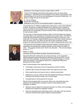 15
Speaking on how Google’s business model relates to RFID:
“I think it’s interesting to think about what happens when you know where
everything is…with RFID we have the ability to know where a good portion of the
physical things in the world are and what happens to business models then…it’s
going to change the way we do business”xi
Dr. John R. Williams
Director MIT AutoID Lab
(Selected as one of the 50 most powerful people in networking)
The comment by Dr. Williams suggests that asset location, which will be afforded
by RFID, will become a publicly accessible set of data that may be utilized by
solution providers such as Google. Such an intersection between asset location
data and the rich functionality of Internet solutions offers a paradigm change open
to new business models.
The next wave of Internet-based solutions (Web 2.0) demonstrates how cheaply
and easily data can be captured and computed at very large scales. The Web 2.0
model also shows that the resulting computed information is consumed in very
small units. For example, Google AdWords services a $6 billion industry served at
about 50 cents a shot. The zillow.com site will provide comparative market
analysis real estate estimates anywhere in the nation instantaneously and for free.
“The broad and rich foundation of the Internet will unleash a ‘services wave’ of
applications and experiences available instantly over the Internet to millions of
users…This coming ‘services wave’ will be very disruptive…The next sea change
is upon us. “xii xiii
William H. Gates
Chairman and Chief Software Architect, Microsoft Corporation
Apparently Microsoft is taking this sea change seriously, as the corporation
recently adjusted projected development spending in fiscal year 2007 to be $2
billion more than expected. “It sounds like you’re building a Google or a Yahoo
inside the company,” said Goldman Sachs & Co. analyst Rick Sherlund to
Microsoft CFO Chris Liddell.xiv
Web 2.0 demonstrates a few noteworthy points:
• Technology is becoming a forum for expressing a person’s identity
• Solutions offer focused information drawn from large amounts of data
• Service performance and ease of use is a critical success factor
• Software as a service, either for free (with targeted advertising providing the
funding for the business model) or for a small charge
• Increased ease of online payment for services
Not all of the processed data is consumed. Zillow.com presumably has every
address in the United States computed; surely not every address will be
requested. In addition:
• Solutions may be utilized as component services in an SOA, which leverages
standard and inexpensive integration toolsets
• Users are transacting and contributing online in new ways, with new devices,
(note the cell phone) with greater degrees of personalization
 