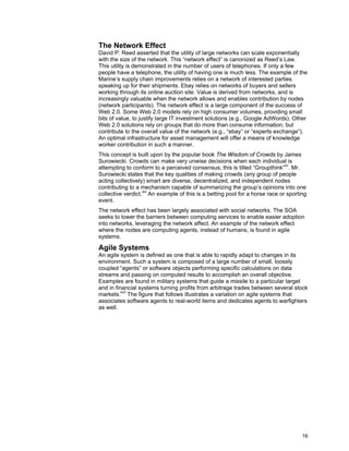 16
The Network Effect
David P. Reed asserted that the utility of large networks can scale exponentially
with the size of the network. This “network effect” is canonized as Reed’s Law.
This utility is demonstrated in the number of users of telephones. If only a few
people have a telephone, the utility of having one is much less. The example of the
Marine’s supply chain improvements relies on a network of interested parties
speaking up for their shipments. Ebay relies on networks of buyers and sellers
working through its online auction site. Value is derived from networks, and is
increasingly valuable when the network allows and enables contribution by nodes
(network participants). The network effect is a large component of the success of
Web 2.0. Some Web 2.0 models rely on high consumer volumes, providing small
bits of value, to justify large IT investment solutions (e.g., Google AdWords). Other
Web 2.0 solutions rely on groups that do more than consume information, but
contribute to the overall value of the network (e.g., “ebay” or “experts exchange”).
An optimal infrastructure for asset management will offer a means of knowledge
worker contribution in such a manner.
This concept is built upon by the popular book The Wisdom of Crowds by James
Surowiecki. Crowds can make very unwise decisions when each individual is
attempting to conform to a perceived consensus; this is titled “Groupthink”xv
. Mr.
Surowiecki states that the key qualities of making crowds (any group of people
acting collectively) smart are diverse, decentralized, and independent nodes
contributing to a mechanism capable of summarizing the group’s opinions into one
collective verdict.xvi
An example of this is a betting pool for a horse race or sporting
event.
The network effect has been largely associated with social networks. The SOA
seeks to lower the barriers between computing services to enable easier adoption
into networks, leveraging the network affect. An example of the network effect
where the nodes are computing agents, instead of humans, is found in agile
systems.
Agile Systems
An agile system is defined as one that is able to rapidly adapt to changes in its
environment. Such a system is composed of a large number of small, loosely
coupled “agents” or software objects performing specific calculations on data
streams and passing on computed results to accomplish an overall objective.
Examples are found in military systems that guide a missile to a particular target
and in financial systems turning profits from arbitrage trades between several stock
markets.xvii
The figure that follows illustrates a variation on agile systems that
associates software agents to real-world items and dedicates agents to warfighters
as well.
 