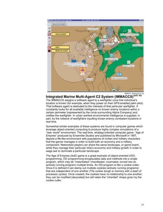 17
Integrated Marine Multi-Agent C2 System (IMMACCS)xviii xix
The IMMACCS assigns a software agent to a warfighter once that individual’s
location is known (for example, when they power on their GPS-enabled palm pilot).
That software agent is dedicated to the interests of that particular warfighter. It
constantly looks for all available intelligence on known enemy locations within a
certain perimeter (represented by the circle surrounding Alpha Company) and
notifies the warfighter. In urban warfare environments intelligence is supplied, in
part, by the network of warfighters inputting known enemy combatant locations in
real time.
Somewhat similar examples of these systems are found in computer games which
leverage object-oriented computing to produce highly complex simulations of a
“real- world” environment. The real-time, strategy-oriented computer game, “Age of
Empires” produced by Ensemble Studios and published by Microsoft in 1997,
depicts a life-like environment with populations of civilian and military characters
that the gamer manages in order to build both an economy and a military
component. Networked players can share the same landscape, or game board,
while they manage their particular tribe’s economic and military growth in order to
wage war to dominate a particular landscape.
The Age of Empires (AoE) game is a great example of object-oriented (OO)
programming. OO programming encapsulates data and methods into a single
program, which may be “instantiated” (manifested, incarnated, turned into an
actively running program) multiple times. An OO program is like a cookie cutter.
Once it is defined it can stamp out multiple cookies (actively running programs)
that are independent of one another (The cookie dough is memory with a dash of
processor cycles). Once created, the cookies have no relationship to one another;
they can be modified (decorated) but will retain the “inherited” shape given by the
cookie cutter.
 